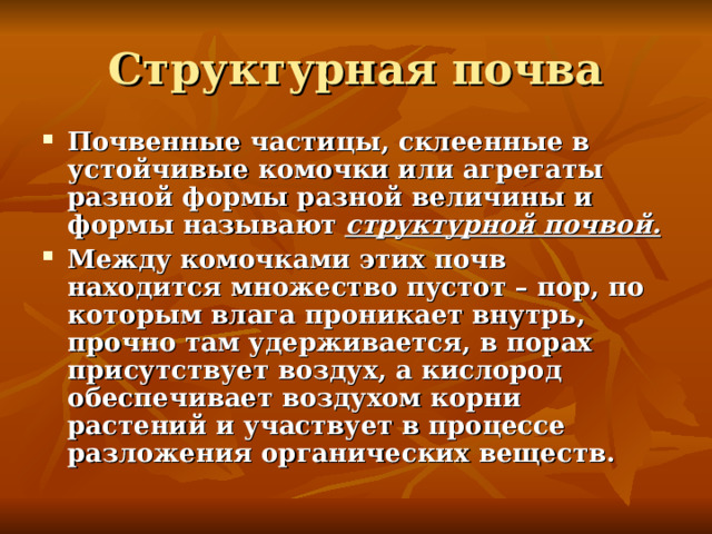 Структурная почва Почвенные частицы, склеенные в устойчивые комочки или агрегаты разной формы разной величины и формы называют  структурной почвой. Между комочками этих почв находится множество пустот – пор, по которым влага проникает внутрь, прочно там удерживается, в порах присутствует воздух, а кислород обеспечивает воздухом корни растений и участвует в процессе разложения органических веществ. 