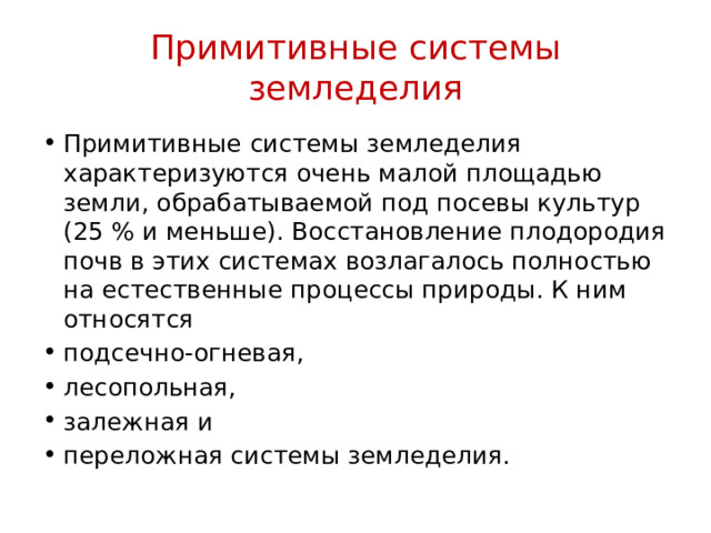 Примитивные системы земледелия Примитивные системы земледелия характеризуются очень малой площадью земли, обрабатываемой под посевы культур (25 % и меньше). Восстановление плодородия почв в этих системах возлагалось полностью на естественные процессы природы. К ним относятся подсечно-огневая, лесопольная, залежная и переложная системы земледелия. 