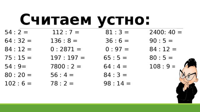 Считаем устно: 54 : 2 = 112 : 7 = 81 : 3 = 2400: 40 = 64 : 32 = 136 : 8 = 36 : 6 = 90 : 5 = 84 : 12 = 0 : 2871 = 0 : 97 = 84 : 12 = 75 : 15 = 197 : 197 = 65 : 5 = 80 : 5 = 54 : 9= 7800 : 2 = 64 : 4 = 108 : 9 = 80 : 20 = 56 : 4 = 84 : 3 = 102 : 6 = 78 : 2 = 98 : 14 = 