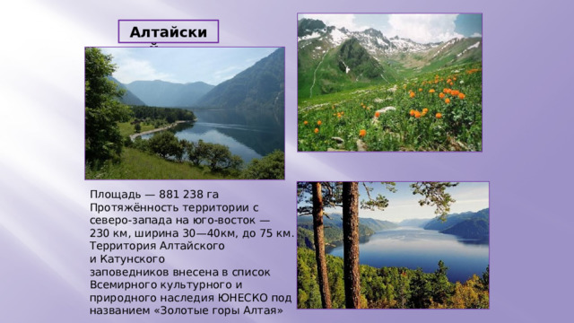 Алтайский Площадь — 881 238 га Протяжённость территории с северо-запада на юго-восток — 230 км, ширина 30—40км, до 75 км. Территория Алтайского и Катунского заповедников внесена в список Всемирного культурного и природного наследия ЮНЕСКО под названием «Золотые горы Алтая»  