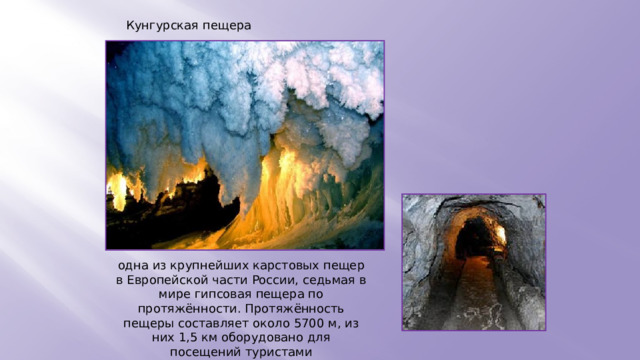 Кунгурская пещера одна из крупнейших карстовых пещер в Европейской части России, седьмая в мире гипсовая пещера по протяжённости. Протяжённость пещеры составляет около 5700 м, из них 1,5 км оборудовано для посещений туристами 