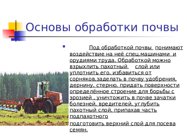 Основы обработки почвы   Под обработкой почвы  понимают воздействие на неё спец.машинами и орудиями труда. Обработкой можно взрыхлить пахотный  слой или уплотнить его, избавиться от сорняков,заделать в почву удобрения, дернину, стерню, придать поверхности определённое строение для борьбы с эрозией , уничтожить в почве зачатки болезней, вредителей, углубить пахотный слой, припахав часть подпахотного подготовить верхний слой для посева семян.  