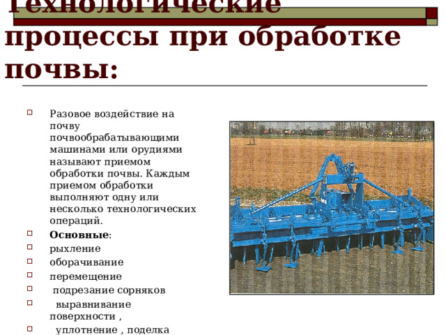  Технологические  процессы при обработке почвы: Разовое воздействие на почву почвообрабатывающими машинами или орудиями называют приемом обработки почвы. Каждым приемом обработки выполняют одну или несколько технологических операций. Основные : рыхление оборачивание перемещение  подрезание сорняков  выравнивание поверхности ,  уплотнение , поделка гряд , гребней , ячеек , борозд и т . д  