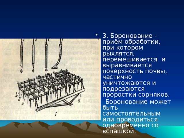 3. Боронование - приём обработки, при котором рыхлятся, перемешивается и выравнивается поверхность почвы, частично уничтожаются и подрезаются проростки сорняков.  Боронование может быть самостоятельным или проводиться одновременно со вспашкой. 
