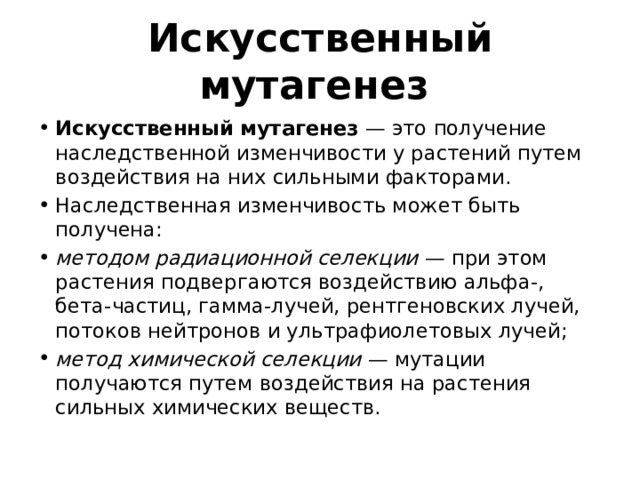 Искусственный мутагенез   Искусственный мутагенез  — это получение наследственной изменчивости у растений путем воздействия на них сильными факторами. Наследственная изменчивость может быть получена: методом радиационной селекции  — при этом растения подвергаются воздействию альфа-, бета-частиц, гамма-лучей, рентгеновских лучей, потоков нейтронов и ультрафиолетовых лучей; метод химической селекции  — мутации получаются путем воздействия на растения сильных химических веществ. 