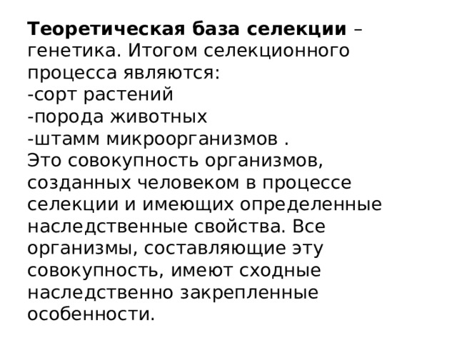 Теоретическая база селекции  –генетика. Итогом селекционного процесса являются:  -сорт растений  -порода животных  -штамм микроорганизмов .  Это совокупность организмов, созданных человеком в процессе селекции и имеющих определенные наследственные свойства. Все организмы, составляющие эту совокупность, имеют сходные наследственно закрепленные особенности. 
