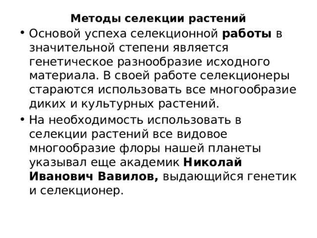 Методы селекции растений   Основой успеха селекционной  работы  в значительной степени является генетическое разнообразие исходного материала. В своей работе селекционеры стараются использовать все многообразие диких и культурных растений. На необходимость использовать в селекции растений все видовое многообразие флоры нашей планеты указывал еще академик Николай Иванович Вавилов, выдающийся генетик и селекционер. 