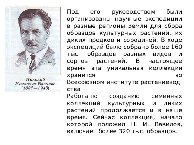 Под его руководством были организованы научные экспедиции в разные регионы Земли для сбора образцов культурных растений, их диких предков и сородичей. В ходе экспедиций было собрано более 160 тыс. образцов разных видов и сортов растений. В настоящее время эта уникальная коллекция хранится во Всесоюзном институте растениеводства  Работа по созданию семенных коллекций культурных и диких растений продолжается и в наше время. Сейчас коллекция, начало которой положил Н. И. Вавилов, включает более 320 тыс. образцов. 