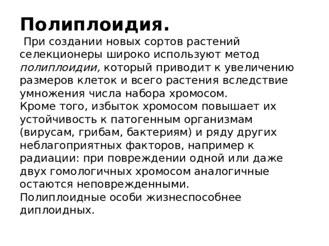 Полиплоидия.   При создании новых сортов растений селекционеры широко используют метод полиплоидии,  который приводит к увеличению размеров клеток и всего растения вследствие умножения числа набора хромосом.  Кроме того, избыток хромосом повышает их устойчивость к патогенным организмам (вирусам, грибам, бактериям) и ряду других неблагоприятных факторов, например к радиации: при повреждении одной или даже двух гомологичных хромосом аналогичные остаются неповрежденными.  Полиплоидные особи жизнеспособнее диплоидных. 