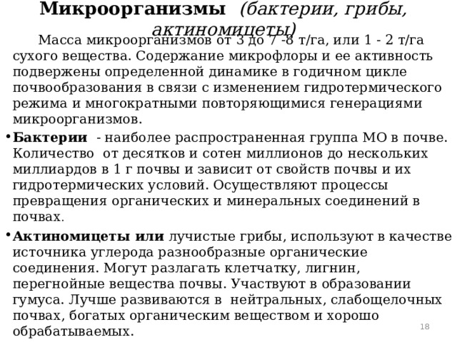 Микроорганизмы (бактерии, грибы, актиномицеты)  Масса микроорганизмов от 3 до 7 -8 т/га, или 1 - 2 т/га сухого вещества. Содержание микрофлоры и ее активность подвержены определенной динамике в годичном цикле почвообразования в связи с изменением гидротермического режима и многократными повторяющимися генерациями микроорганизмов. Бактерии - наиболее распространенная группа МО в почве. Количество от десятков и сотен миллионов до нескольких миллиардов в 1 г почвы и зависит от свойств почвы и их гидротермических условий. Осуществляют процессы превращения органических и минеральных соединений в почвах . Актиномицеты или лучистые грибы, используют в качестве источника углерода разнообразные органические соединения. Могут разлагать клетчатку, лигнин, перегнойные вещества почвы. Участвуют в образовании гумуса. Лучше развиваются в нейтральных, слабощелочных почвах, богатых органическим веществом и хорошо обрабатываемых.   