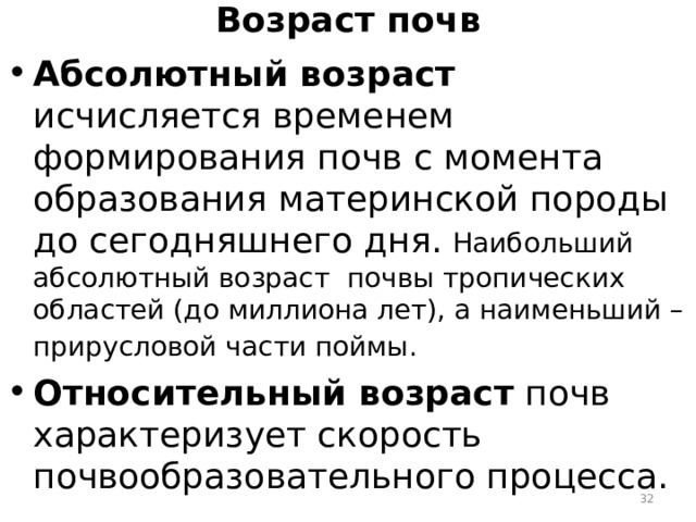 Возраст почв Абсолютный возраст исчисляется временем формирования почв с момента образования материнской породы до сегодняшнего дня.  Наибольший абсолютный возраст почвы тропических областей (до миллиона лет), а наименьший – прирусловой части поймы.  Относительный возраст почв характеризует скорость почвообразовательного процесса.  
