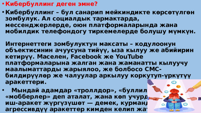 Кибербуллинг деген эмне? Кибербуллинг – бул санарип мейкиндикте кѳрсѳтүлгѳн зомбулук. Ал социалдык тармактарда, мессенджерлерде, оюн платформаларында жана мобилдик телефондогу тиркемелерде болушу мүмкүн. Интернеттеги зомбулуктун максаты – кодулоонун объектисинин ачуусуна тийүү, ыза кылуу же абийирин кетирүү. Маселен, Facebook же YouTube платформаларына жалган жана жаманатты кылуучу маалыматтарды жарыялоо, же болбосо СМС-билдирүүлѳр же чалуулар аркылуу коркутуп-үркүтүү аракеттери.  Мындай адамдар «троллдор», «буллилер» же «мобберлер» деп аталат, жана кѳп учурда жашыруун иш-аракет жүргүзүшѳт — демек, курмандыгы агрессивдүү аракеттер кимден келип жатканын биле албайт. 