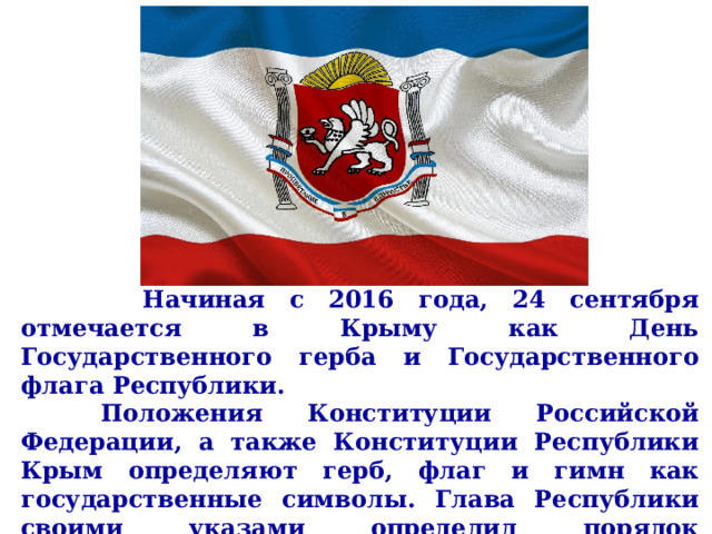       Начиная с 2016 года, 24 сентября отмечается в Крыму как День Государственного герба и Государственного флага Республики.   Положения Конституции Российской Федерации, а также Конституции Республики Крым определяют герб, флаг и гимн как государственные символы. Глава Республики своими указами определил порядок использования этих государственных символов для данного субъекта РФ.     