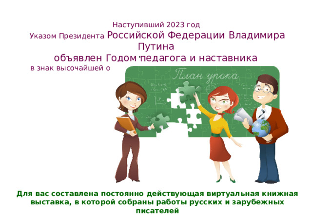 Наступивший 2023 год Указом Президента Российской Федерации Владимира Путина объявлен Годом педагога и наставника в знак высочайшей общественной значимости профессии учителя . Для вас составлена постоянно действующая виртуальная книжная выставка, в которой собраны работы русских и зарубежных писателей 