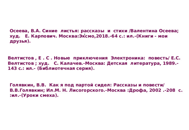 . Осеева, В.А. Синие листья: рассказы и стихи /Валентина Осеева; худ. Е. Карпович. Москва:Эксмо,2018.-64 с.: ил.-(Книги - мои друзья). Велтистов , Е . С . Новые приключения Электроника: повесть/ Е.С. Велтистов ; худ. С. Калачев.-Москва: Детская литература, 1989.-143 с.: ил.- (Библиотечная серия). Голявкин, В.В. Как я под партой сидел: Рассказы и повести/ В.В.Голявкин; Ил.М. Н. Лисогорского.-Москва :Дрофа, 2002 .-208 с. :ил.-(Уроки смеха). 