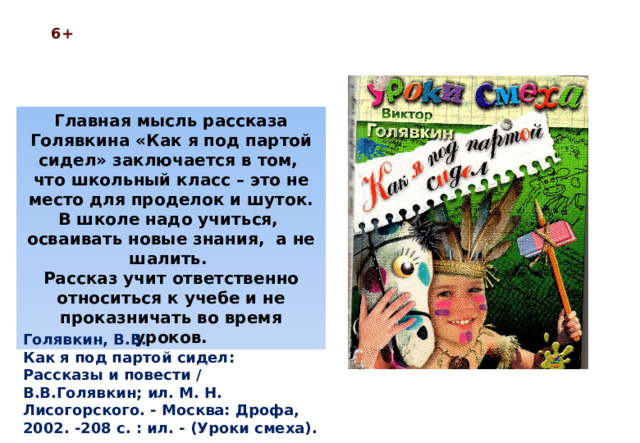 6+ Главная мысль рассказа Голявкина «Как я под партой сидел» заключается в том, что школьный класс – это не место для проделок и шуток. В школе надо учиться, осваивать новые знания, а не шалить. Рассказ учит ответственно относиться к учебе и не проказничать во время уроков. Голявкин, В.В. Как я под партой сидел: Рассказы и повести / В.В.Голявкин; ил. М. Н. Лисогорского. - Москва: Дрофа, 2002. -208 с. : ил. - (Уроки смеха).  