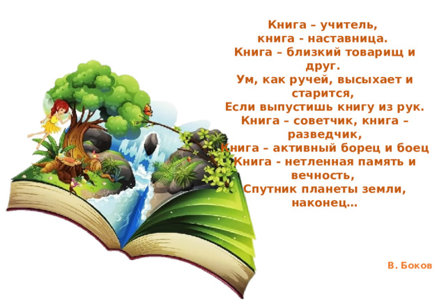 Книга – учитель, книга - наставница. Книга – близкий товарищ и друг. Ум, как ручей, высыхает и старится, Если выпустишь книгу из рук. Книга – советчик, книга – разведчик, Книга – активный борец и боец Книга - нетленная память и вечность, Спутник планеты земли, наконец…     В. Боков  