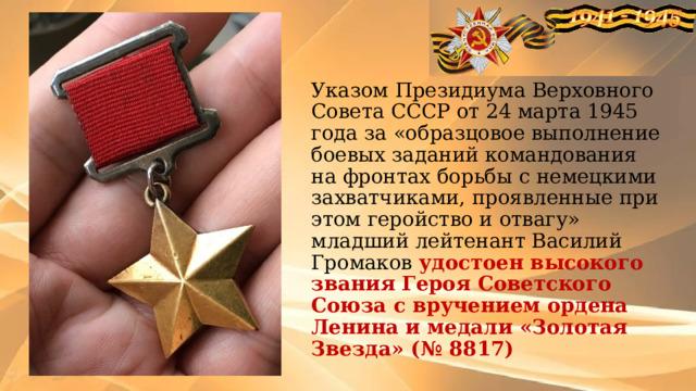 Указом Президиума Верховного Совета СССР от 24 марта 1945 года за «образцовое выполнение боевых заданий командования на фронтах борьбы с немецкими захватчиками, проявленные при этом геройство и отвагу» младший лейтенант Василий Громаков удостоен высокого звания Героя Советского Союза с вручением ордена Ленина и медали «Золотая Звезда» (№ 8817) 