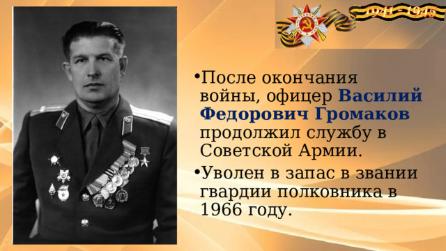После окончания войны, офицер Василий Федорович Громаков продолжил службу в Советской Армии. Уволен в запас в звании гвардии полковника в 1966 году. 