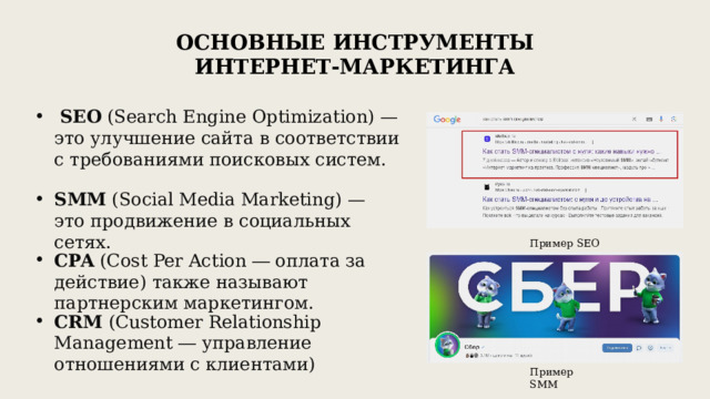 Основные инструменты интернет-маркетинга  SEO (Search Engine Optimization) — это улучшение сайта в соответствии с требованиями поисковых систем. SMM (Social Media Marketing) — это продвижение в социальных сетях. Пример SEO CPA (Cost Per Action ― оплата за действие) также называют партнерским маркетингом. CRM (Customer Relationship Management ― управление отношениями с клиентами) Пример SMM 