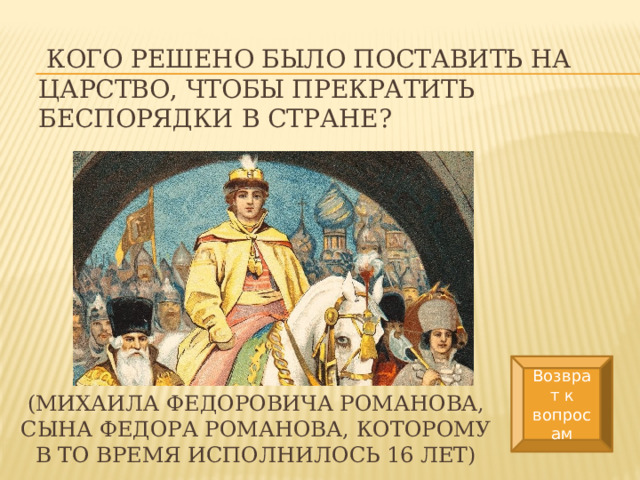   Кого решено было поставить на царство, чтобы прекратить беспорядки в стране? Возврат к вопросам (Михаила Федоровича Романова, сына Федора Романова, которому в то время исполнилось 16 лет) 