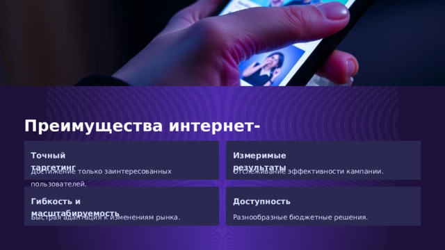 Преимущества интернет-рекламы Точный таргетинг Измеримые результаты Достижение только заинтересованных пользователей. Отслеживание эффективности кампании. Гибкость и масштабируемость Доступность Быстрая адаптация к изменениям рынка. Разнообразные бюджетные решения.  