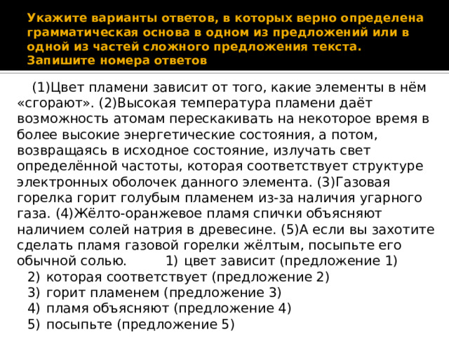 Укажите варианты ответов, в которых верно определена грамматическая основа в одном из предложений или в одной из частей сложного предложения текста. Запишите номера ответов (1)Цвет пламени зависит от того, какие элементы в нём «сгорают». (2)Высокая температура пламени даёт возможность атомам перескакивать на некоторое время в более высокие энергетические состояния, а потом, возвращаясь в исходное состояние, излучать свет определённой частоты, которая соответствует структуре электронных оболочек данного элемента. (3)Газовая горелка горит голубым пламенем из-за наличия угарного газа. (4)Жёлто-⁠оранжевое пламя спички объясняют наличием солей натрия в древесине. (5)А если вы захотите сделать пламя газовой горелки жёлтым, посыпьте его обычной солью. 1)  цвет зависит (предложение 1) 2)  которая соответствует (предложение 2) 3)  горит пламенем (предложение 3) 4)  пламя объясняют (предложение 4) 5)  посыпьте (предложение 5) 