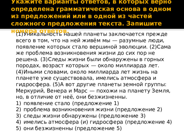 Укажите варианты ответов, в которых верно определена грамматическая основа в одном из предложений или в одной из частей сложного предложения текста. Запишите номера ответов. (1)Уникальность нашей планеты заключается прежде всего в том, что на ней живём мы  — разумные люди, появление которых стало вершиной эволюции. (2)Сама же проблема возникновения жизни до сих пор не решена. (3)Следы жизни были обнаружены в горных породах, возраст которых  — около миллиарда лет. (4)Иными словами, около миллиарда лет жизнь на планете уже существовала, имелись атмосфера и гидросфера. (5)А вот другие планеты земной группы: Меркурий, Венера и Марс  — похожи на планету Земля, но, в отличие от неё, они безжизненны. 1)  появление стало (предложение 1) 2)  проблема возникновения жизни (предложение 2) 3)  следы жизни обнаружены (предложение 3) 4)  имелись атмосфера (и) гидросфера (предложение 4) 5)  они безжизненны (предложение 5) 