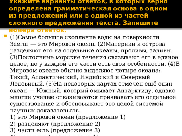 Укажите варианты ответов, в которых верно определена грамматическая основа в одном из предложений или в одной из частей сложного предложения текста. Запишите номера ответов. ( 1)Самое большое скопление воды на поверхности Земли  — это Мировой океан. (2)Материки и острова разделяют его на отдельные океаны, проливы, заливы. (3)Постоянные морские течения связывают его в единое целое, но у каждой его части есть свои особенности. (4)В Мировом океане обычно выделяют четыре океана: Тихий, Атлантический, Индийский и Северный Ледовитый. (5)На некоторых картах отмечен ещё один океан  — Южный, который омывает Антарктиду, однако многие учёные отказываются признавать его отдельное существование и обосновывают это целой системой научных доказательств. 1)  это Мировой океан (предложение 1) 2)  разделяют (предложение 2) 3)  части есть (предложение 3) 4)  выделяют (предложение 4) 5)  учёные отказываются признавать (и) обосновывают (предложение 5) 