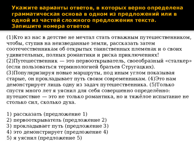 Укажите варианты ответов, в которых верно определена грамматическая основа в одном из предложений или в одной из частей сложного предложения текста. Запишите номера ответов (1)Кто из нас в детстве не мечтал стать отважным путешественником, чтобы, ступив на неизведанные земли, рассказать затем соотечественникам об открытых таинственных племенах и о своих удивительных, полных романтики и риска приключениях! (2)Путешественник  — это первооткрыватель, своеобразный «сталкер» (если пользоваться терминологией братьев Стругацких). (3)Популяризируя новые маршруты, под иным углом показывая старые, он прокладывает путь своим современникам. (4)Это нам демонстрирует лишь одну из задач путешественника. (5)Только спустя много лет я уяснил для себя совершенно определённо: путешествие  — это не только романтика, но и тяжёлое испытание не столько сил, сколько духа. 1)  рассказать (предложение 1) 2)  первооткрыватель (предложение 2) 3)  прокладывает путь (предложение 3) 4)  это демонстрирует (предложение 4) 5)  я уяснил (предложение 5) 
