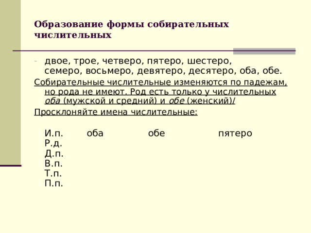 Образование формы собирательных числительных двое, трое, четверо, пятеро, шестеро, семеро, восьмеро, девятеро, десятеро, оба, обе. Собирательные числительные изменяются по падежам, но рода не имеют. Род есть только у числительных оба (мужской и средний) и обе (женский) / Просклоняйте имена числительные:  И.п. оба обе пятеро  Р.д.  Д.п.  В.п.  Т.п.  П.п.   