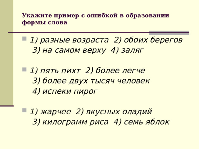 Укажите пример с ошибкой в образовании формы слова 1) разные возраста 2) обоих берегов  3) на самом верху 4) заляг  1) пять пихт 2) более легче  3) более двух тысяч человек  4) испеки пирог  1) жарчее 2) вкусных оладий  3) килограмм риса 4) семь яблок  