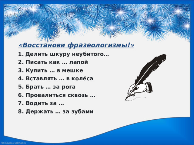 «Восстанови фразеологизмы!»  Делить шкуру неубитого…  2. Писать как … лапой  3. Купить … в мешке  4. Вставлять … в колёса  5. Брать … за рога  6. Провалиться сквозь …  7. Водить за …  8. Держать … за зубами 