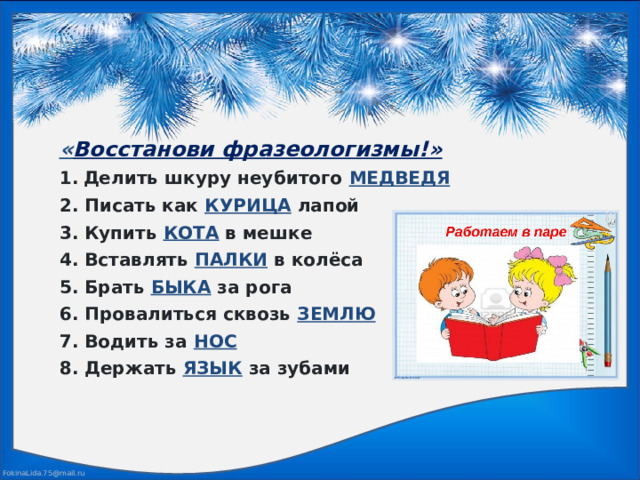« Восстанови фразеологизмы!»  Делить шкуру неубитого МЕДВЕДЯ  2. Писать как КУРИЦА лапой  3. Купить КОТА в мешке  4. Вставлять ПАЛКИ в колёса  5. Брать БЫКА за рога  6. Провалиться сквозь ЗЕМЛЮ  7. Водить за НОС  8. Держать ЯЗЫК за зубами 