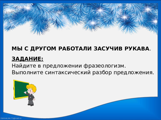 МЫ С ДРУГОМ РАБОТАЛИ ЗАСУЧИВ РУКАВА . ЗАДАНИЕ: Найдите в предложении фразеологизм. Выполните синтаксический разбор предложения.  