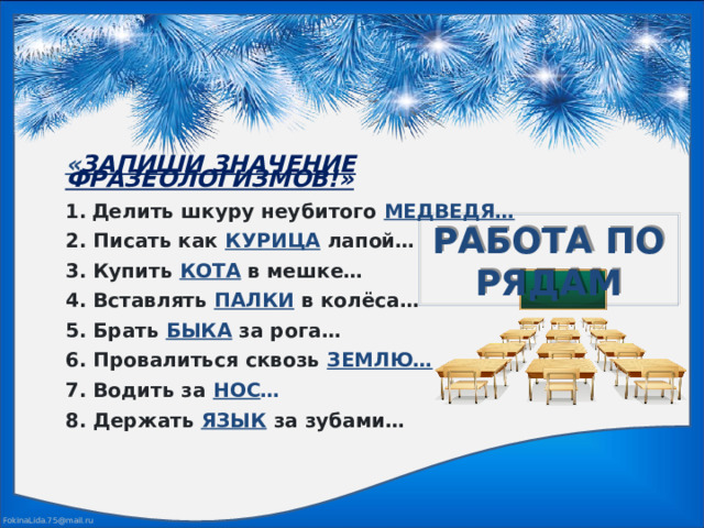 « ЗАПИШИ ЗНАЧЕНИЕ ФРАЗЕОЛОГИЗМОВ!»  Делить шкуру неубитого МЕДВЕДЯ…  2. Писать как КУРИЦА лапой…  3. Купить КОТА в мешке…  4. Вставлять ПАЛКИ в колёса…  5. Брать БЫКА за рога…  6. Провалиться сквозь ЗЕМЛЮ…  7. Водить за НОС …  8. Держать ЯЗЫК за зубами… РАБОТА ПО РЯДАМ 