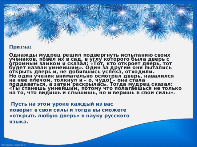 Притча:  Однажды мудрец решил подвергнуть испытанию своих учеников, повел их в сад, в углу которого была дверь с огромным замком и сказал: «Тот, кто откроет дверь, тот будет назван умнейшим». Один за другим они пытались открыть дверь и, не добившись успеха, отходили. Но один ученик внимательно осмотрел дверь, навалился на нее плечом, толкнул и – о, чудо! – она стала поддаваться, а затем раскрылась. Тогда мудрец сказал: «Ты станешь умнейшим, потому что полагаешься не только на то, что видишь и слышишь, но и веришь в свои силы».   Пусть на этом уроке каждый из вас поверит в свои силы и тогда вы сможете «открыть любую дверь» в науку русского языка. 
