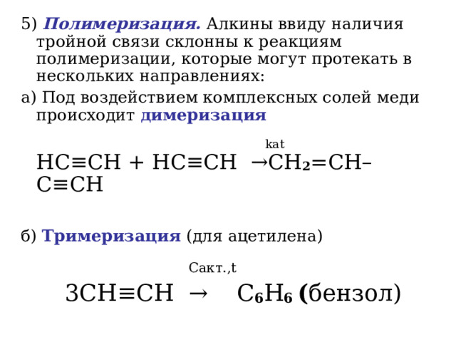 5)  Полимеризация. Алкины ввиду наличия тройной связи склонны к реакциям полимеризации, которые могут протекать в нескольких направлениях: a) Под воздействием комплексных солей меди происходит димеризация  kat   HC ≡ CH + HC ≡ CH   → CH 2 = CH – C ≡ CH   б) Тримеризация (для ацетилена)  C акт. , t  3С H ≡ CH  →  С 6 Н 6 ( бензол) 