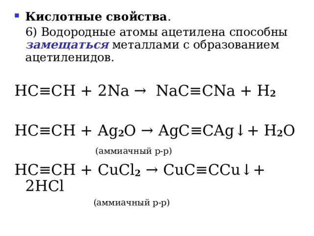 Кислотные свойства .   6) Водородные атомы ацетилена способны замещаться металлами с образованием ацетиленидов. HC ≡ CH  + 2 Na  →   NaC ≡ CNa + H 2 HC ≡ CH + Ag 2 O → AgC ≡ CAg ↓ +  H 2 O    ( аммиачный р-р ) HC ≡ CH + CuCl 2  → CuC ≡ CCu ↓ +  2HCl  ( аммиачный р-р ) 