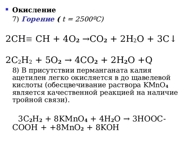 Окисление     7 ) Горение (  t = 2500 ºC ) 2СН  СН + 4 O 2 → CO 2 + 2 H 2 O + 3 C ↓   2C 2 H 2 + 5O 2  → 4CO 2 + 2H 2 O +Q   8 ) В присутствии перманганата калия ацетилен легко окисляется в до щавелевой кислоты (обесцвечивание раствора KMnO 4  является качественной реакцией на наличие тройной связи).  3 C 2 H 2 + 8 KMnO 4 + 4 H 2 O →  3 HOOC - COOH + +8 MnO 2 + 8 KOH  