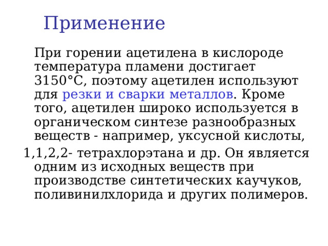 Применение  При горении ацетилена в кислороде температура пламени достигает 3150 °C , поэтому ацетилен используют для резки и сварки металлов . Кроме того, ацетилен широко используется в органическом синтезе разнообразных веществ - например, уксусной кислоты, 1,1,2,2- тетрахлорэтана и др. Он является одним из исходных веществ при производстве синтетических каучуков, поливинилхлорида и других полимеров.   