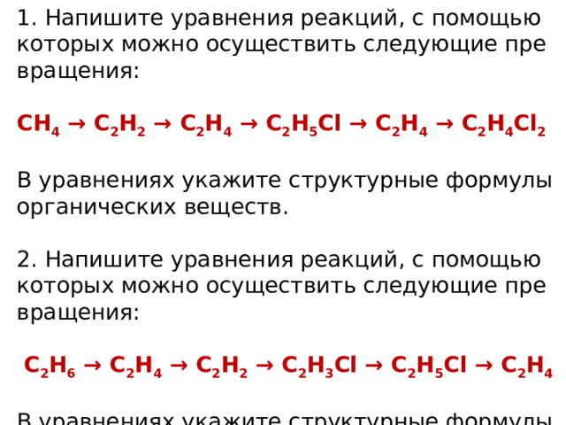 1. На­пи­ши­те урав­не­ния ре­ак­ций, с по­мо­щью ко­то­рых можно осу­ще­ствить сле­ду­ю­щие пре­вра­ще­ния: CH 4  → C 2 H 2  → C 2 H 4  → C 2 H 5 Cl → C 2 H 4  → C 2 H 4 Cl 2 В урав­не­ни­ях ука­жи­те струк­тур­ные фор­му­лы ор­га­ни­че­ских ве­ществ. 2. На­пи­ши­те урав­не­ния ре­ак­ций, с по­мо­щью ко­то­рых можно осу­ще­ствить сле­ду­ю­щие пре­вра­ще­ния:   С 2 Н 6  → С 2 Н 4  → С 2 H 2  → C 2 Н 3 Сl → С 2 Н 5 Сl → С 2 Н 4 В урав­не­ни­ях ука­жи­те струк­тур­ные фор­му­лы ор­га­ни­че­ских ве­ществ. 