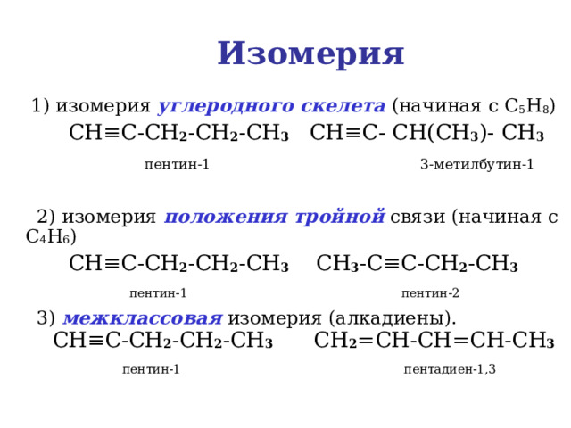 Изомерия  1) изомерия углеродного скелета (начиная с C 5 H 8 )  CH ≡C-CH 2 -CH 2 -CH 3 CH≡C- CH(CH 3 )- CH 3  пентин-1  3-метилбутин-1   2) изомерия положения тройной связи (начиная с C 4 H 6 )  CH ≡C-CH 2 -CH 2 -CH 3  CH 3 - C≡C-CH 2 -CH 3   пентин-1  пентин-2  3) межклассовая изомерия (алкадиены).   CH ≡C-CH 2 -CH 2 -CH 3  CH 2 =CH-CH=CH-CH 3  пентин-1   пентадиен-1,3 