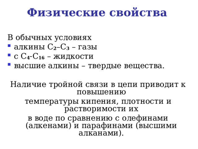 Физические свойства  В обычных условиях алкины С 2 –С 3 – газы с С 4 -С 16 – жидкости высшие алкины – твердые вещества. Наличие тройной связи в цепи приводит к повышению температуры кипения, плотности и растворимости их в воде по сравнению с олефинами (алкенами) и парафинами (высшими алканами).   