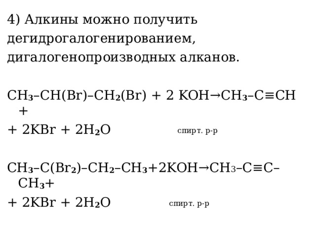 4) Алкины можно получить дегидрогалогенированием, дигалогенопроизводных алканов. С H 3 – CH ( Br )– CH 2 ( Br ) + 2 KOH → CH 3 – C ≡ CH + + 2 KBr + 2 H 2 O  спирт. р-р CH 3 – C ( Br 2 )– CH 2 – CH 3 +2 KOH → CH 3 – C ≡ C – CH 3 + + 2 KBr + 2 H 2 O   спирт. р-р 