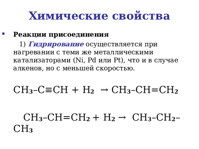 Химические свойства Реакции присоединения    1) Гидрирование осуществляется при нагревании с теми же металлическими катализаторами ( Ni , Pd или Pt ), что и в случае алкенов, но с меньшей скоростью.  CH 3 – C ≡ CH  + H 2    → CH 3 – CH = CH 2      CH 3 – CH = CH 2 + H 2  →   CH 3 – CH 2 – CH 3 