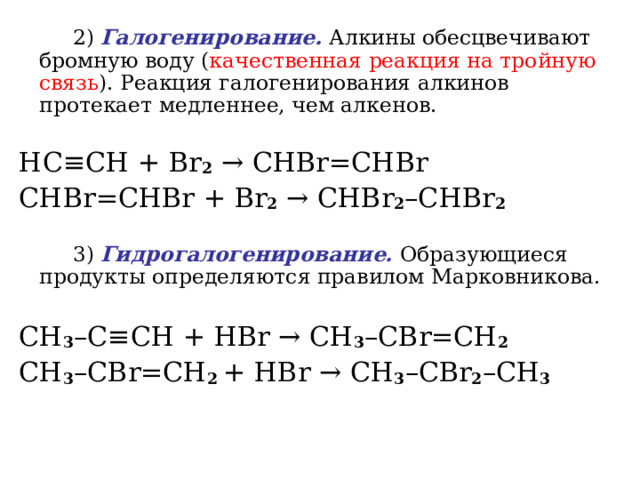   2) Галогенирование. Алкины обесцвечивают бромную воду ( качественная реакция на тройную связь ). Реакция галогенирования алкинов протекает медленнее, чем алкенов.   HC ≡ CH + Br 2  →  CHBr = CHBr  CHBr = CHBr + Br 2  →  CHBr 2 – CHBr 2    3) Гидрогалогенирование. Образующиеся продукты определяются правилом Марковникова. CH 3 – C ≡ CH + HBr  → CH 3 – CBr = CH 2    CH 3 – CBr = CH 2 + HBr  →  CH 3 – CBr 2 – CH 3    