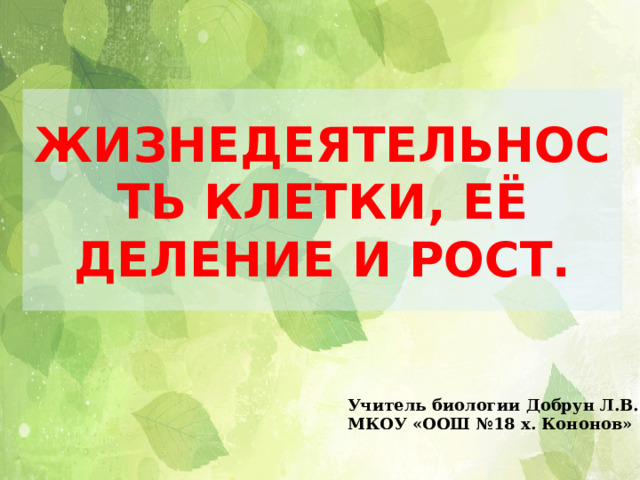 ЖИЗНЕДЕЯТЕЛЬНОСТЬ КЛЕТКИ, ЕЁ ДЕЛЕНИЕ И РОСТ. Учитель биологии Добрун Л.В. МКОУ «ООШ №18 х. Кононов» 