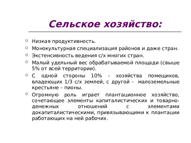 Сельское хозяйство: Низкая продуктивность. Монокультурная специализация районов и даже стран. Экстенсивность ведения с/х многих стран. Малый удельный вес обрабатываемой площади (свыше 5% от всей территории). С одной стороны 10% - хозяйства помещиков, владеющих 1/3 с/х землей, с другой - малоземельные крестьяне – пионы. Огромную роль играет плантационное хозяйство, сочетающее элементы капиталистических и товарно-денежных отношений с элементами докапиталистическими, привязывающими к плантации работающих на ней рабочих.  
