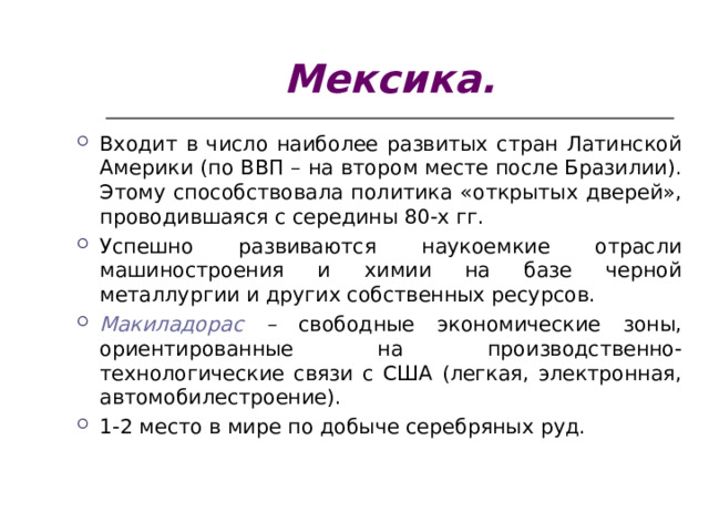 Мексика. Входит в число наиболее развитых стран Латинской Америки (по ВВП – на втором месте после Бразилии). Этому способствовала политика «открытых дверей», проводившаяся с середины 80-х гг. Успешно развиваются наукоемкие отрасли машиностроения и химии на базе черной металлургии и других собственных ресурсов. Макиладорас – свободные экономические зоны, ориентированные на производственно-технологические связи с США (легкая, электронная, автомобилестроение). 1-2 место в мире по добыче серебряных руд.  